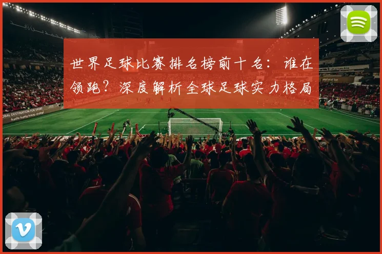 世界足球比赛排名榜前十名:谁在领跑?深度解析全球足球实力格局