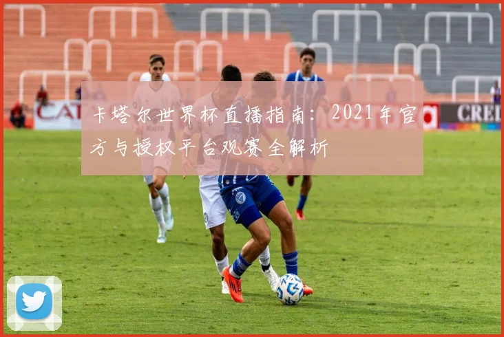 卡塔尔世界杯直播指南:2021年官方与授权平台观赛全解析