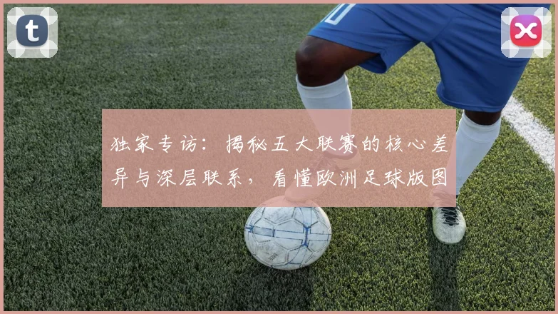 独家专访：揭秘五大联赛的核心差异与深层联系，看懂欧洲足球版图