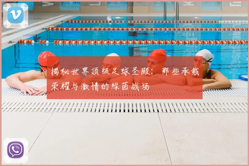 揭秘世界顶级足球圣殿:那些承载荣耀与激情的绿茵战场