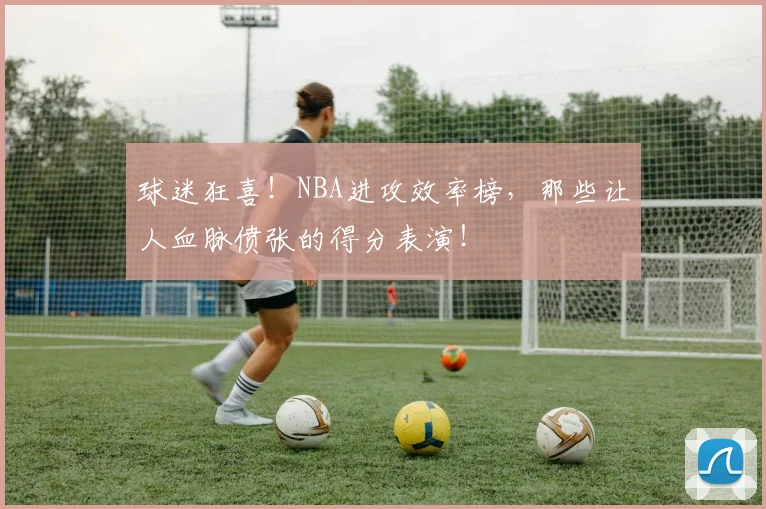 球迷狂喜！NBA进攻效率榜，那些让人血脉偾张的得分表演！