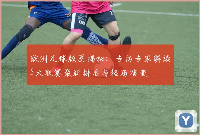 欧洲足球版图揭秘:专访专家解读5大联赛最新排名与格局演变
