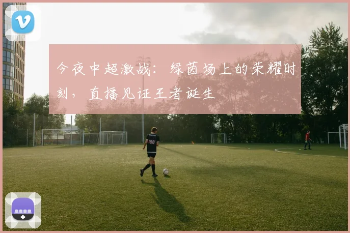 今夜中超激战：绿茵场上的荣耀时刻，直播见证王者诞生