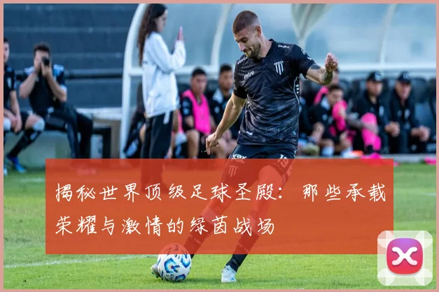 揭秘世界顶级足球圣殿：那些承载荣耀与激情的绿茵战场