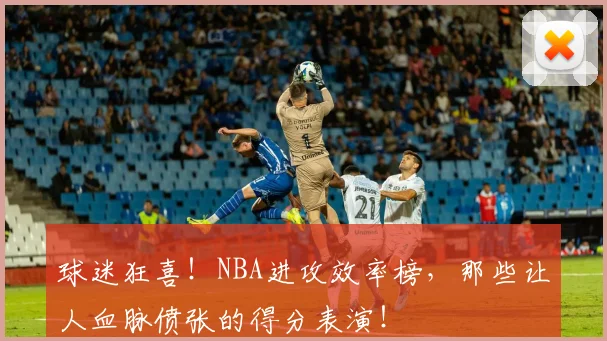 球迷狂喜!NBA进攻效率榜,那些让人血脉偾张的得分表演!