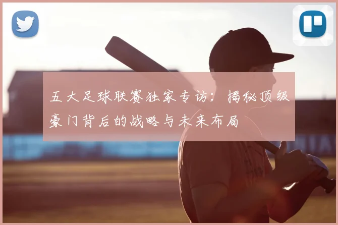 五大足球联赛独家专访:揭秘顶级豪门背后的战略与未来布局