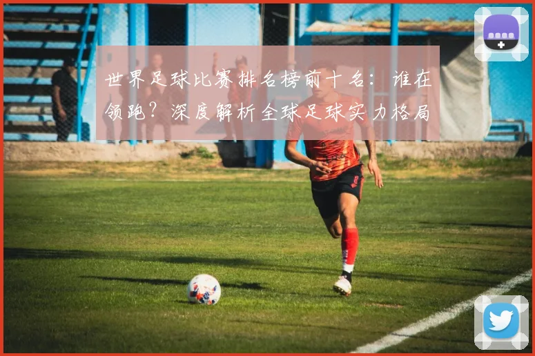 世界足球比赛排名榜前十名:谁在领跑?深度解析全球足球实力格局