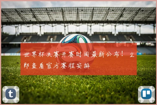 世界杯决赛开赛时间最新公布!立即查看官方赛程安排