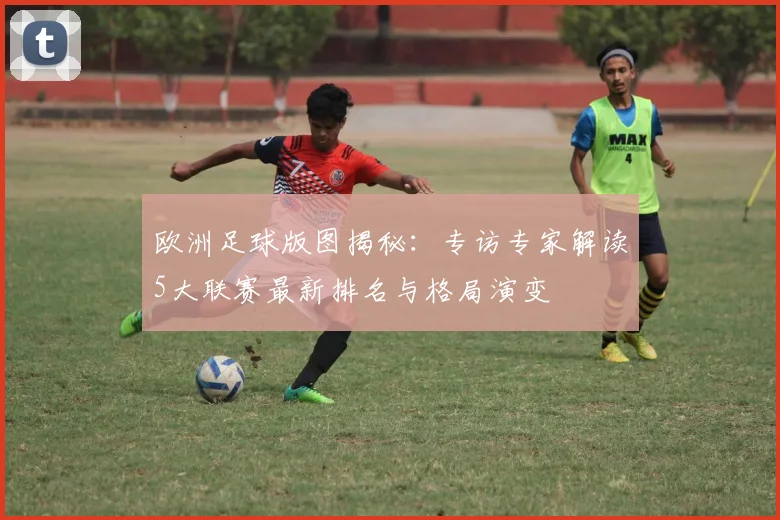 欧洲足球版图揭秘:专访专家解读5大联赛最新排名与格局演变